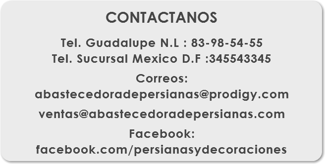 
CONTACTANOS Tel. Guadalupe N.L : 83-98-54-55
Tel. Sucursal Mexico D.F :345543345 Correos: abastecedoradepersianas@prodigy.com ventas@abastecedoradepersianas.com Facebook:
facebook.com/persianasydecoraciones
